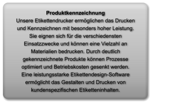 Produktkennzeichnung                                                           Unsere Etikettendrucker ermöglichen das Drucken und Kennzeichnen mit besonders hoher Leistung. Sie eignen sich für die verschiedensten Einsatzzwecke und können eine Vielzahl an Materialien bedrucken. Durch deutlich gekennzeichnete Produkte können Prozesse optimiert und Betriebskosten gesenkt werden.   Eine leistungsstarke Etikettendesign-Software ermöglicht das Gestalten und Drucken von kundenspezifischen Etiketteninhalten.